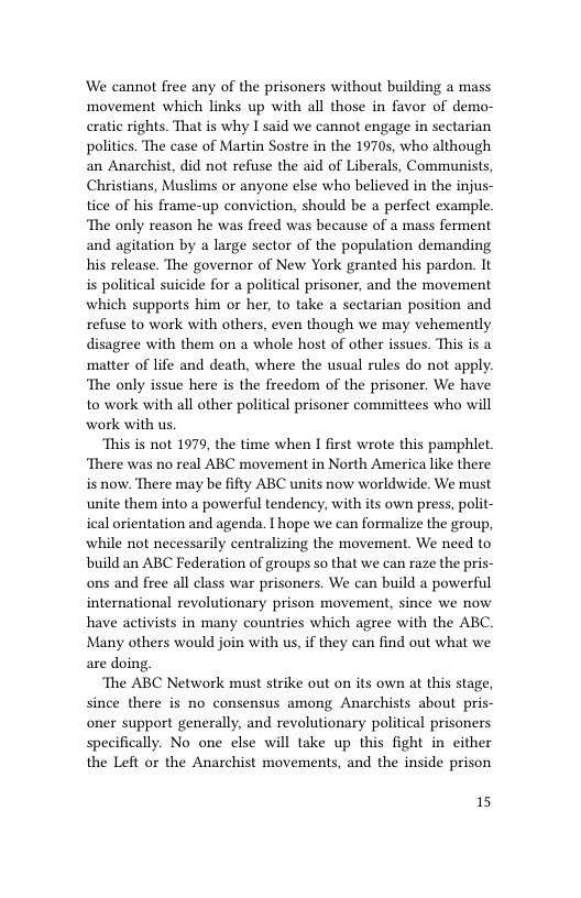 We cannot free any of the prisoners without building a mass movement which links up with all those in favor of demo- cratic rights. That is why I said we cannot engage in sectarian politics. The case of Martin Sostre in the 19705, who although an Anarchist, did not refuse the aid of Liberals, Communists, Christians, Muslims or anyone else who believed in the injus- tice of his frame-up conviction, should be a perfect example. ‘The only reason he was freed was because of a mass ferment and agitation by a large sector of the population demanding his release. The governor of New York granted his pardon. It i political suicide for a political prisoner, and the movement which supports him or her, to take a sectarian position and refuse to work with others, even though we may vehemently disagree with them on a whole host of other issues. This is a matter of life and death, where the usual rules do not apply. ‘The only issue here is the freedom of the prisoner. We have to work with all other political prisoner committees who will work with us.  This is not 1979, the time when I first wrote this pamphlet. ‘There was no real ABC movement in North America like there is now. There may be fifty ABC units now worldwide. We must unite them into a powerful tendency, with its own press, polit- ical orientation and agenda. T hope we can formalize the group, while not necessarily centralizing the movement. We need to build an ABC Federation of groups so that we can raze the pris- ons and free all class war prisoners. We can build a powerful international revolutionary prison movement, since we now have activists in many countries which agree with the ABC. Many others would join with us, if they can find out what we are doing  The ABC Network must strike out on its own at this stage, since there is no consensus among Anarchists about pris- oner support generally, and revolutionary political prisoners specifically. No one else will take up this fight in either the Left or the Anarchist movements, and the inside prison  15 